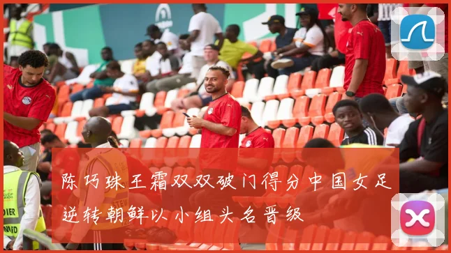 陈巧珠王霜双双破门得分中国女足逆转朝鲜以小组头名晋级