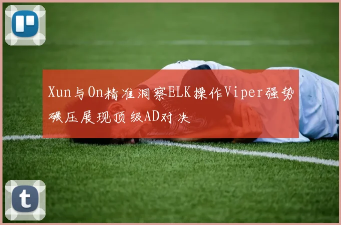 Xun与On精准洞察ELK操作Viper强势碾压展现顶级AD对决