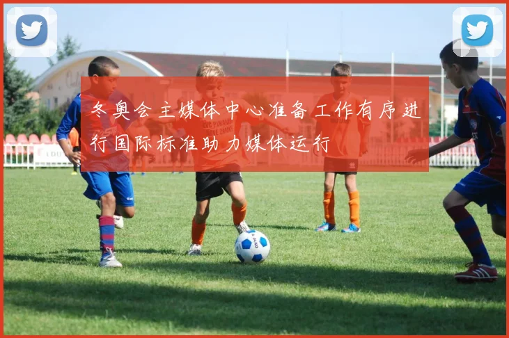 冬奥会主媒体中心准备工作有序进行国际标准助力媒体运行