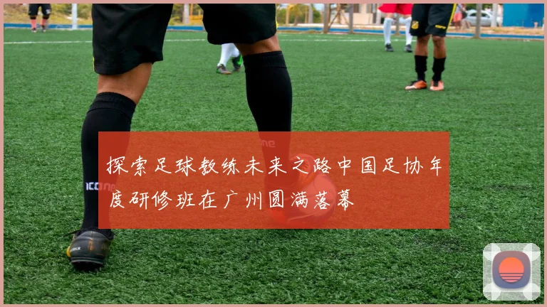 探索足球教练未来之路中国足协年度研修班在广州圆满落幕