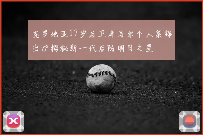 克罗地亚17岁后卫库马尔个人集锦出炉揭秘新一代后防明日之星