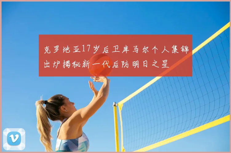 克罗地亚17岁后卫库马尔个人集锦出炉揭秘新一代后防明日之星