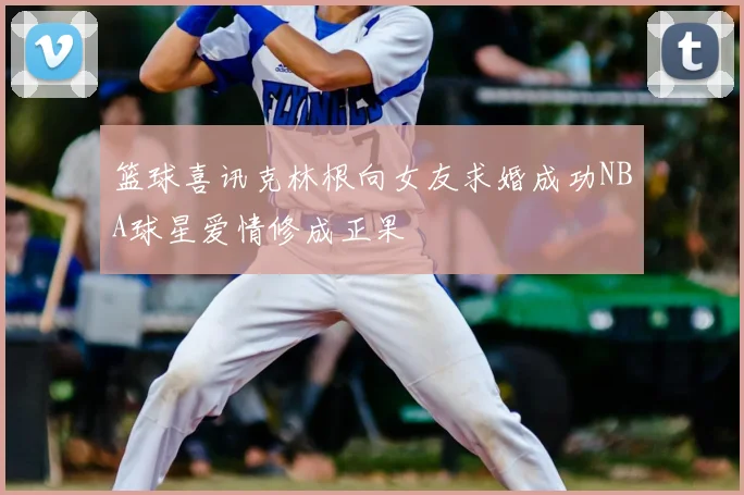 篮球喜讯克林根向女友求婚成功NBA球星爱情修成正果