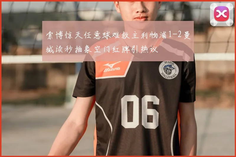 索博惊天任意球难救主利物浦1-2曼城读秒抽象空门红牌引热议