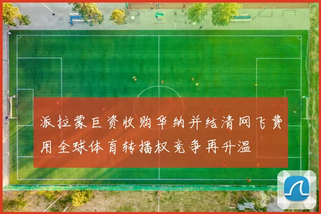 派拉蒙巨资收购华纳并结清网飞费用全球体育转播权竞争再升温