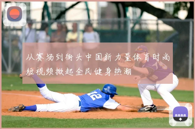 从赛场到街头中国新力量体育时尚短视频掀起全民健身热潮