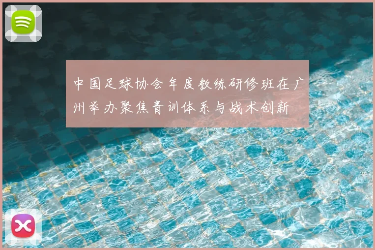 中国足球协会年度教练研修班在广州举办聚焦青训体系与战术创新