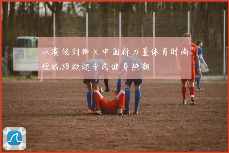 从赛场到街头中国新力量体育时尚短视频掀起全民健身热潮