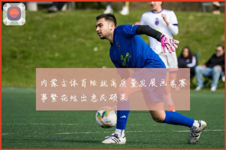 内蒙古体育绘就高质量发展画卷赛事繁花结出惠民硕果