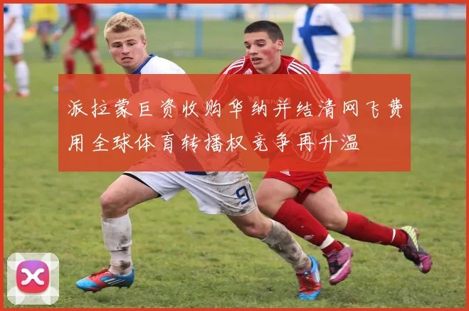 派拉蒙巨资收购华纳并结清网飞费用全球体育转播权竞争再升温