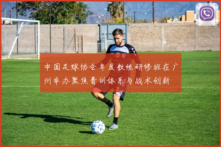 中国足球协会年度教练研修班在广州举办聚焦青训体系与战术创新