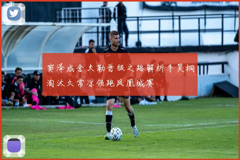 窦泽成舍夫勒晋级之路解析李昊桐淘汰久常凉领跑凤凰城赛