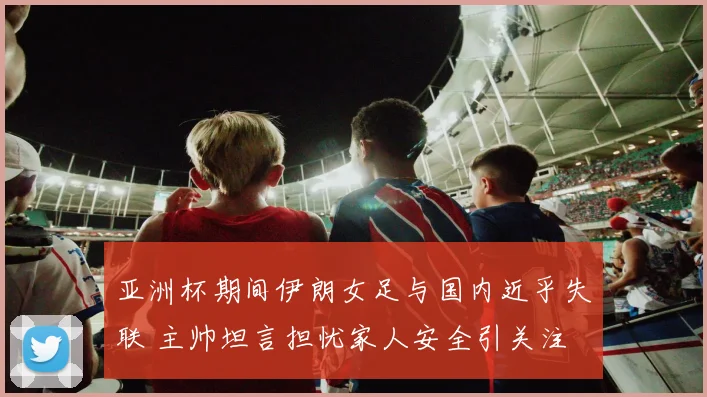 亚洲杯期间伊朗女足与国内近乎失联 主帅坦言担忧家人安全引关注