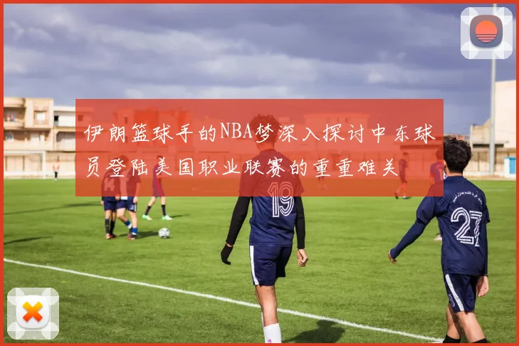 伊朗篮球手的NBA梦深入探讨中东球员登陆美国职业联赛的重重难关