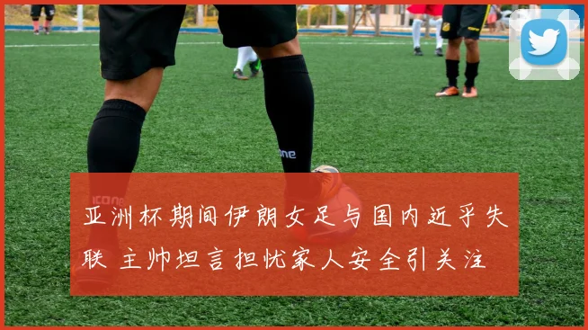 亚洲杯期间伊朗女足与国内近乎失联 主帅坦言担忧家人安全引关注