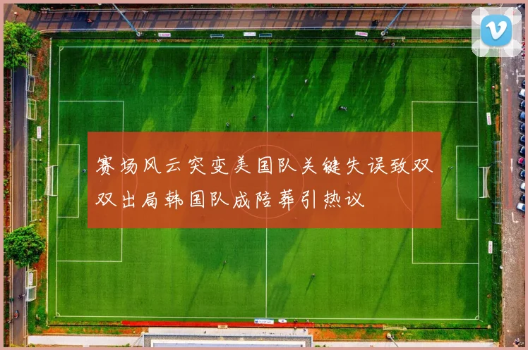 赛场风云突变美国队关键失误致双双出局韩国队成陪葬引热议