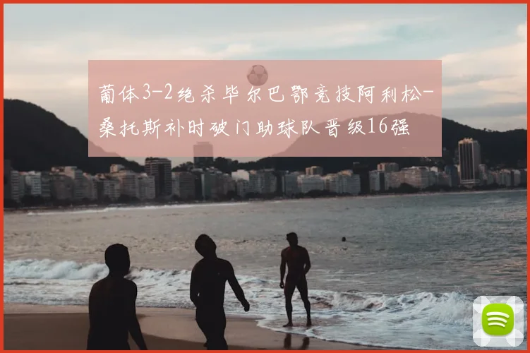 葡体3-2绝杀毕尔巴鄂竞技阿利松-桑托斯补时破门助球队晋级16强