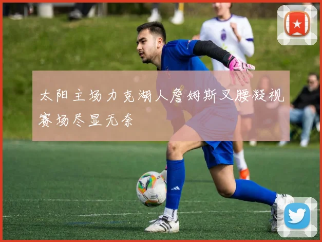 太阳主场力克湖人詹姆斯叉腰凝视赛场尽显无奈