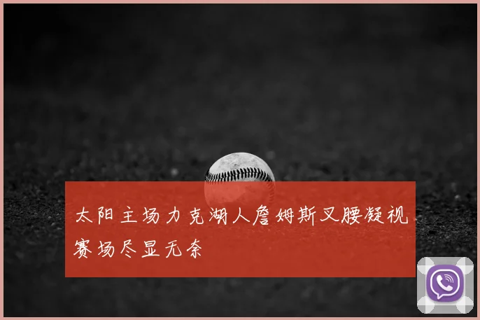 太阳主场力克湖人詹姆斯叉腰凝视赛场尽显无奈